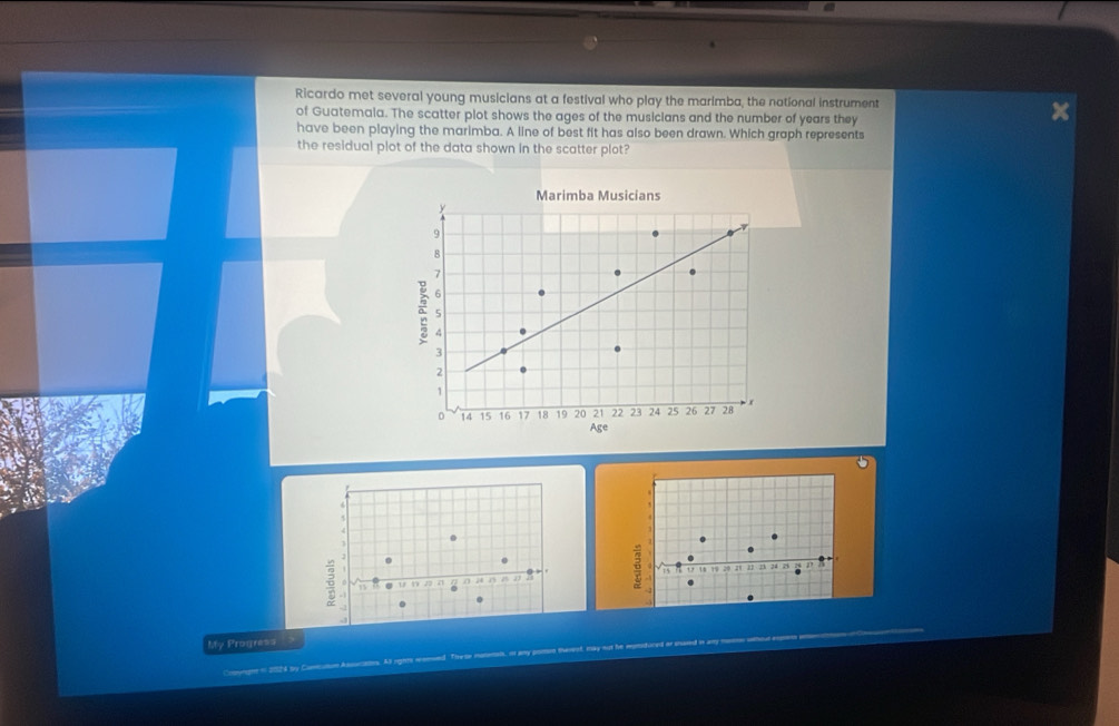 Ricardo met several young musicians at a festival who play the marimba, the national instrument 
of Guatemala. The scatter plot shows the ages of the musicians and the number of years they 
have been playing the marimba. A line of best fit has also been drawn. Which graph represents 
the residual plot of the data shown in the scatter plot? 
Marimba Musicians
y
9
8
7
6
a 5
4
3
2
1
14 15 16 17 18 19 20 21 22 23 24 25 26 27 28 x
Age
5

( 1 1 22 21 17 18 19 20 21 23 23 24 25 27
5 ~ 
My Progress >