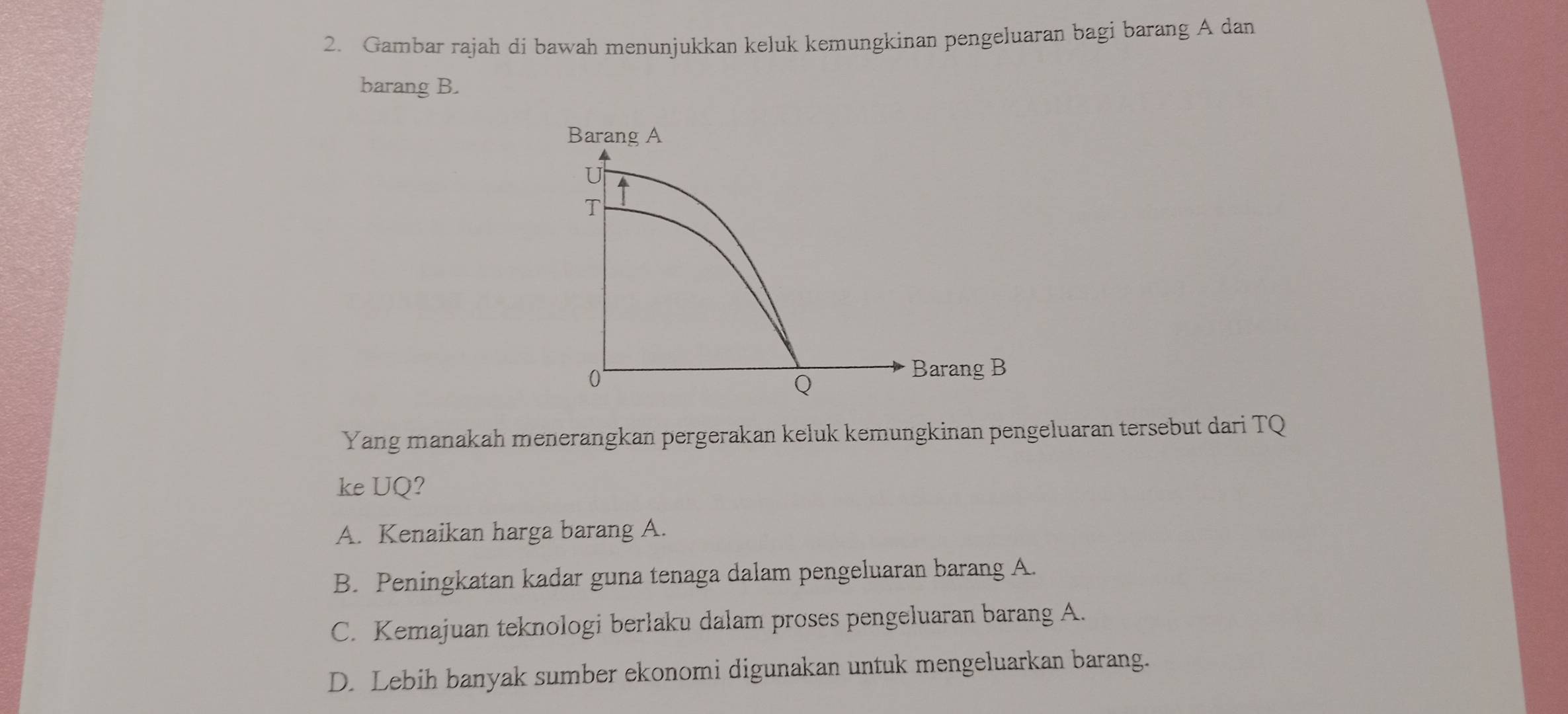 Gambar rajah di bawah menunjukkan keluk kemungkinan pengeluaran bagi barang A dan
barang B.
Barang A
T
0°
Barang B
Q
Yang manakah menerangkan pergerakan keluk kemungkinan pengeluaran tersebut dari TQ
ke UQ?
A. Kenaikan harga barang A.
B. Peningkatan kadar guna tenaga dalam pengeluaran barang A.
C. Kemajuan teknologi berlaku dalam proses pengeluaran barang A.
D. Lebih banyak sumber ekonomi digunakan untuk mengeluarkan barang.