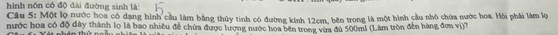 hình nón có độ dài đường sinh là: 
Câu 5: Một lọ nước hoa có dạng hình cầu làm bằng thủy tinh có đường kính 12cm, bên trong là một hình cầu nhỏ chứa nước hoa. Hỏi phải làm lọ 
nước hoa có độ dày thành lọ là bao nhiêu đề chứa được lượng nước hoa bên trong vừa đủ 500ml (Làm tròn đến hàng đơn vị)?