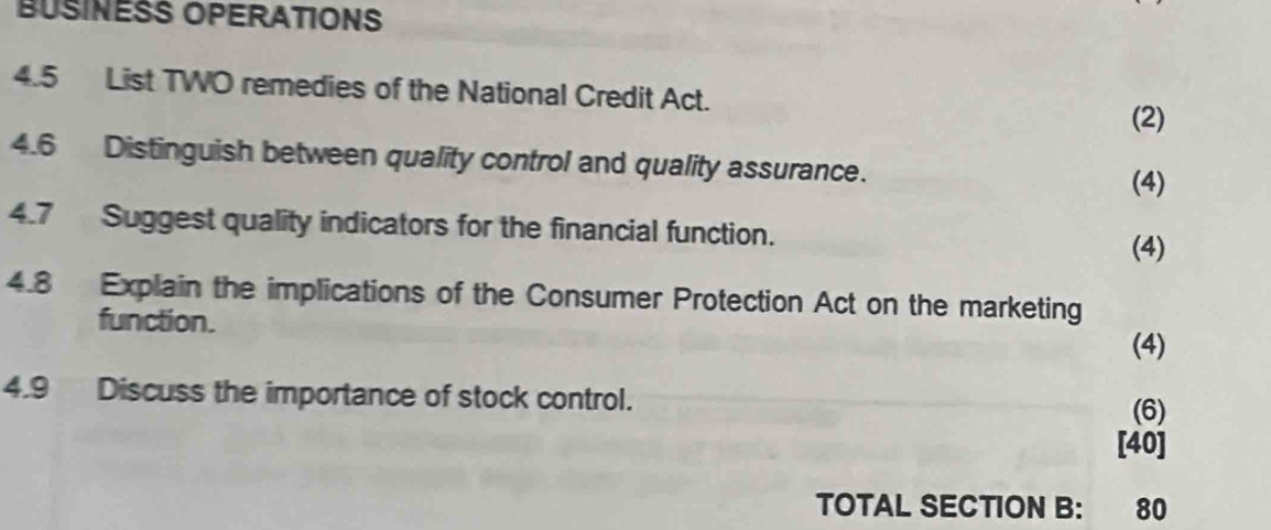 BUSINESS OPERATIONS 
4.5 List TWO remedies of the National Credit Act. 
(2) 
4.6 Distinguish between quality control and quality assurance. 
(4) 
4.7 Suggest quality indicators for the financial function. 
(4) 
4.8 Explain the implications of the Consumer Protection Act on the marketing 
function. 
(4) 
4.9 Discuss the importance of stock control. 
(6) 
[40] 
TOTAL SECTION B: 80