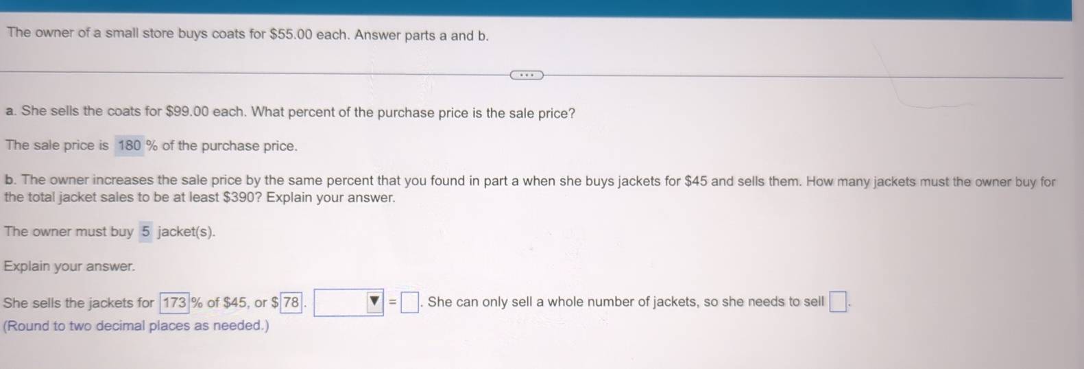 The owner of a small store buys coats for $55.00 each. Answer parts a and b. 
a. She sells the coats for $99.00 each. What percent of the purchase price is the sale price? 
The sale price is 180 % of the purchase price. 
b. The owner increases the sale price by the same percent that you found in part a when she buys jackets for $45 and sells them. How many jackets must the owner buy for 
the total jacket sales to be at least $390? Explain your answer. 
The owner must buy 5 jacket(s). 
Explain your answer. 
She sells the jackets for 173 % of $45, or $ 78.□ =□. She can only sell a whole number of jackets, so she needs to sell □. 
(Round to two decimal places as needed.)