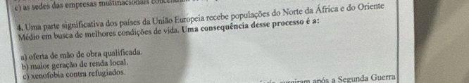 c) as sedes das empresas multinacionais co nc
4. Uma parte significativa dos países da União Europeia recebe populações do Norte da África e do Oriente
Médio em busca de melhores condições de vida. Uma consequência desse processo é a:
a) oferta de mão de obra qualificada.
b) maior geração de renda local.
c) xenofobia contra refugiados.
gram após a Segunda Guerra