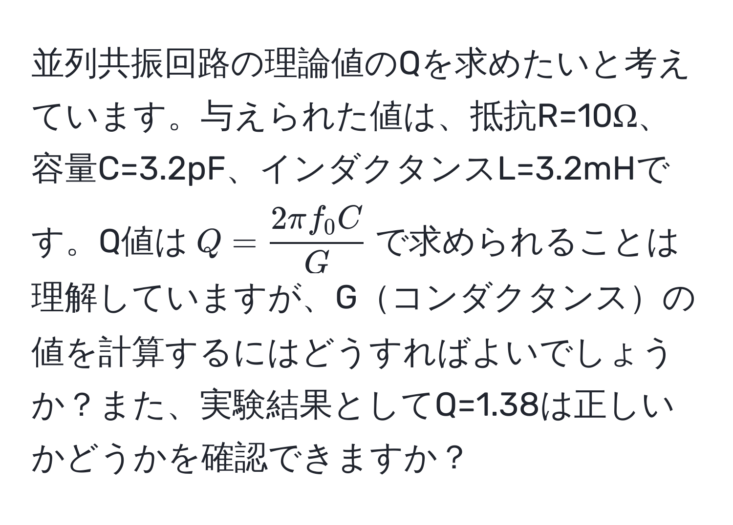 並列共振回路の理論値のQを求めたいと考えています。与えられた値は、抵抗R=10Ω、容量C=3.2pF、インダクタンスL=3.2mHです。Q値は$Q =  2π f_0 C/G $で求められることは理解していますが、Gコンダクタンスの値を計算するにはどうすればよいでしょうか？また、実験結果としてQ=1.38は正しいかどうかを確認できますか？