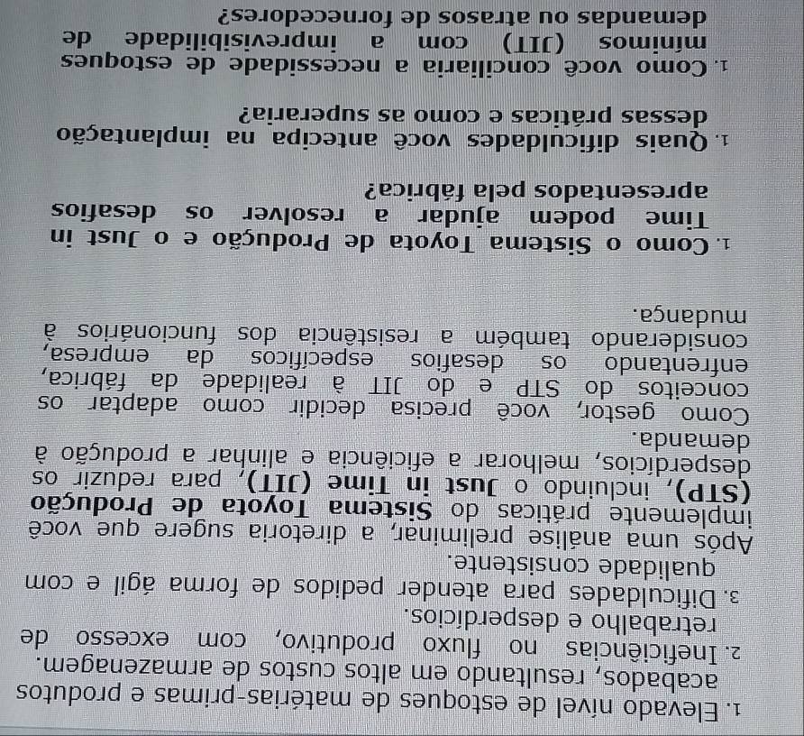 Elevado nível de estoques de matérias-primas e produtos 
acabados, resultando em altos custos de armazenagem. 
2. Ineficiências no fluxo produtivo, com excesso de 
retrabalho e desperdícios. 
3. Dificuldades para atender pedidos de forma ágil e com 
qualidade consistente. 
Após uma análise preliminar, a diretoria sugere que você 
implemente práticas do Sistema Toyota de Produção 
(STP), incluindo o Just in Time (JIT), para reduzir os 
desperdícios, melhorar a eficiência e alinhar a produção à 
demanda. 
Como gestor, você precisa decidir como adaptar os 
conceitos do STP e do JIT à realidade da fábrica, 
enfrentando os desafios específicos da empresa, 
considerando também a resistência dos funcionários à 
mudança. 
1. Como o Sistema Toyota de Produção e o Just in 
Time podem ajudar a resolver os desafios 
apresentados pela fábrica? 
1. Quais dificuldades você antecipa na implantação 
dessas práticas e como as superaria? 
1. Como você conciliaria a necessidade de estoques 
mínimos (JIT) com a imprevisibilidade de 
demandas ou atrasos de fornecedores?