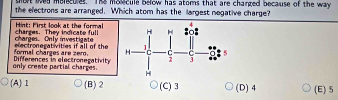 short lived molecules. The molecule below has atoms that are charged because of the way
the electrons are arranged. Which atom has the largest negative charge?
Hint: First look at the formal
charges. They indicate full
charges. Only investigate
electronegativities if all of the
formal charges are zero. 
Differences in electronegativity
only create partial charges.
(A) 1 (B) 2 (C) 3 (D) 4 (E) 5