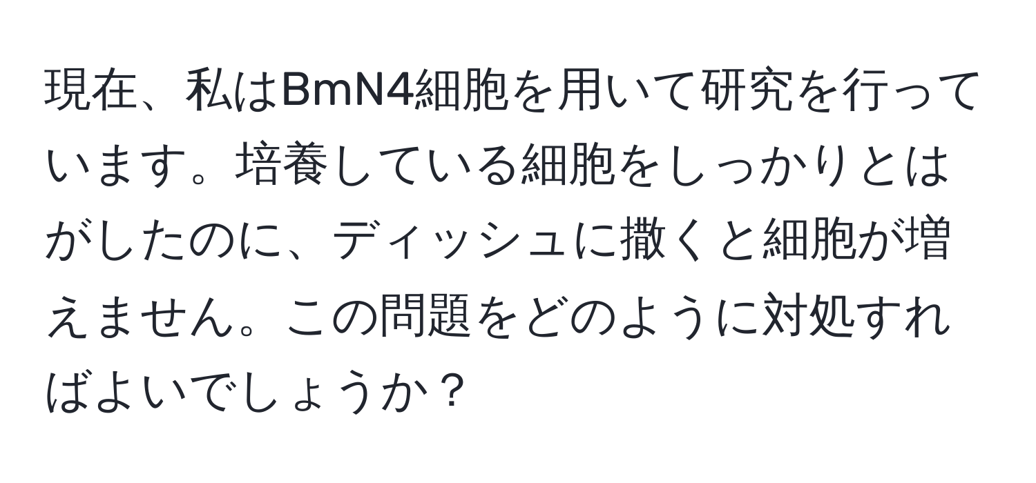 現在、私はBmN4細胞を用いて研究を行っています。培養している細胞をしっかりとはがしたのに、ディッシュに撒くと細胞が増えません。この問題をどのように対処すればよいでしょうか？