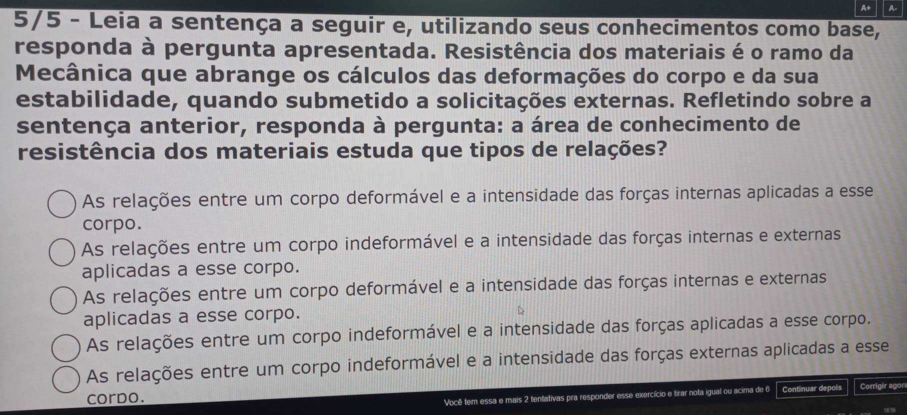 A+ A-
5/5 - Leia a sentença a seguir e, utilizando seus conhecimentos como base,
responda à pergunta apresentada. Resistência dos materiais é o ramo da
Mecânica que abrange os cálculos das deformações do corpo e da sua
estabilidade, quando submetido a solicitações externas. Refletindo sobre a
sentença anterior, responda à pergunta: a área de conhecimento de
resistência dos materiais estuda que tipos de relações?
As relações entre um corpo deformável e a intensidade das forças internas aplicadas a esse
corpo.
As relações entre um corpo indeformável e a intensidade das forças internas e externas
aplicadas a esse corpo.
As relações entre um corpo deformável e a intensidade das forças internas e externas
aplicadas a esse corpo.
As relações entre um corpo indeformável e a intensidade das forças aplicadas a esse corpo.
As relações entre um corpo indeformável e a intensidade das forças externas aplicadas a esse
corpo.
Você tem essa e mais 2 tentativas pra responder esse exercício e tirar nota igual ou acima de 6 Continuar depois Corrigir agon