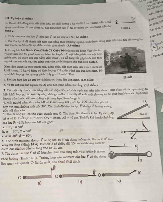 cây bộ
lới mỗi lớp có  Mp N0C têm
sình, HB có
III. Tự luận (3 điễm) F c sin. NB  
1. Thanh AB đồng chất tiết điện đều, có khổi lượng 2 kg và đài 1 m. Thanh AB có thể A B
sục sinh, NE
quay quanh trục đi qua điểm A. Tác dụng một lục F tại B vuỡng góc với thanh AB shư Hình 2
hình 2.
học sinh, I
a. Tinh moment của lực F nếu lực F có độ lớn là 5 N. (1,5 điểm)
5 tan thức
b. Độ lớn lực F để thanh AB nằm cân bằng theo phương ngang. Biết thanh đồng chất tiết diện đều thi trong lực
khì a<0</tex>
của thanh có điểm đặt tại điểm chính giữa thanh. (1,0 điểm) A A s
2. Trong bài hát Gánh Con Gánh Cả Cuộc Đời của tác giả Đình Văn có câu
*Ngày xưa mẹ tối gánh rau, ra bán chợ huyện xã, một bên gánh rau một bê
Bảng xã
gảnh con, có cuộc đời dãi nẵng dẫm mưa'. Ta dễ đáng bắt gặp hình ảnh mộ
người mẹ xưa vắt và, vừa gánh con vừa gánh hàng ra chợ bán như hình 3.
Xem đòn gánh là một thanh nhẹ, đồng chất, tiết điện đều, dài 2 m. Em bé 
khối lượng 10 kg và hàng có khối lượng 15 kg đặt ở hai đầu của đòn gánh. B
qua khối lượng của quang gánh. Lấy g=10m/s^2. Tim: Hình
a. Độ lớn hợp lực do em bé và hàng tác dụng lên đòn gánh. (1,0 điểm)
b. Vị trí đặt vai của người mẹ để cho đòn gánh nằm cân bằng. (1,0 điểm)
3. Có một cây thước dài bằng sắt, tiết diện đều, có chia vạch sẵn trên thân thước. Bạn Nam có các quả nặng đã
biết khối lượng; các sợi dây nhẹ, không co dân. Em hãy đề xuất một phương án đễ giúp bạn Nam xác định khổu
lượng của thước sắt với những vật dụng bạn Nam đang có.
4. Một người nâng tấm ván AB có khối lượng 40kg với lực F đễ văn nằm yên và ;
hợp với mặt đường một góc 30° *. Xác định độ lớn của lực F khi lực F hướng vuỡng
góc với tấm ván.
5. Thanh nhẹ OB có thể quay quanh trục O. Tác dụng lên thanh các lực F_1 và F_2 dặt Bol 3
tại A và B. Biết lực F_1=20N,OA=10cm,AB=40cm Tính F_2 khi thanh cân bằng,
các lực F_1 và F_2 hợp với AB các gốc:
a. alpha =beta =90°.
b. alpha =30°;beta =90°. 0 3
c. alpha =30°;beta =60°. A B
6. Xác định moment do lực vector F có độ lớn 10 N tác dụng vuỡng gốc lên cờ lệ đễ làm
xoay bu lông (Hình 14.4). Biết cờ lê có chiều dài 15 cm và khoảng cách từ d
điểm đặt của lực đến bu lông vào cỡ 11 cm.
7. Tác dụng các lực vector F có độ lớn như nhau vào cùng một vị trí trên vật nhưng
khác hướng (Hình 14.3). Trường hợp nào moment của lực vector F có tác dụng
làm quay vật quanh O là lớn nhất, nhỏ nhất? Giải thích.
i
overline F
overline F
i
0
0
a)
b)
c)