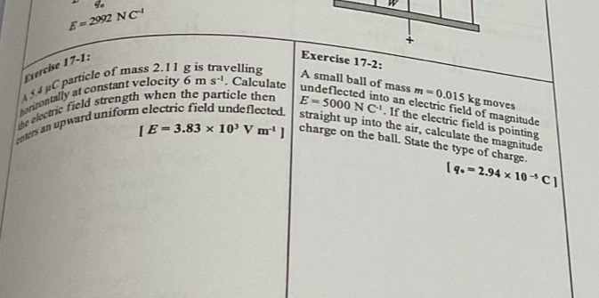 E=2992NC^(-1)
+ 
Exercise 17-1: 
Exercise 17-2; 
5 4 µC particle of mass 2.11 velling 
A small ball of mass m=0.015kg moves 
corizontally at constant velocity 6ms^(-1). Calculate 
the electric field strength when the particle then undeflected into an electric field of magnitude E=5000NC^(-1). If the electric field is pointing 
enters an upward uniform electric field undeflected . straight up into the air, calculate the magnitude
[E=3.83* 10^3Vm^(-1)] charge on the ball. State the type of charge.
[q_^circ =2.94* 10^(-5)C]