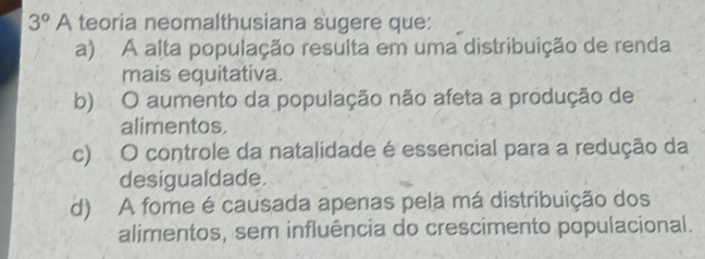 3° A teoria neomalthusiana sugere que:
a) A alta população resulta em uma distribuição de renda
mais equitativa.
b) O aumento da população não afeta a produção de
alimentos.
c) O controle da natalidade é essencial para a redução da
desigualdade.
d) A fome é causada apenas pela má distribuição dos
alimentos, sem influência do crescimento populacional.