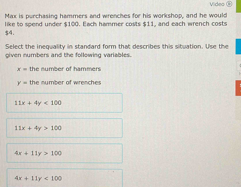 Video ⑥
Max is purchasing hammers and wrenches for his workshop, and he would
like to spend under $100. Each hammer costs $11, and each wrench costs
$4.
Select the inequality in standard form that describes this situation. Use the
given numbers and the following variables.
x= the number of hammers
y= the number of wrenches
11x+4y<100</tex>
11x+4y>100
4x+11y>100
4x+11y<100</tex>