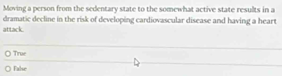 Moving a person from the sedentary state to the somewhat active state results in a
dramatic decline in the risk of developing cardiovascular disease and having a heart
attack.
True
False