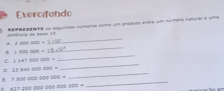 Exercitando 
5 REPRESENTE os seguintes números como um produto entre um número natural e uma 
_ 
potência de base 10. 
_ 
A. 2000000=
B. 1500000=
C. 1147500000=
_ 
D. 23840000000=
_ 
E. 750000000000=
_ 
F 42720000000000000=
_ 
alicação em