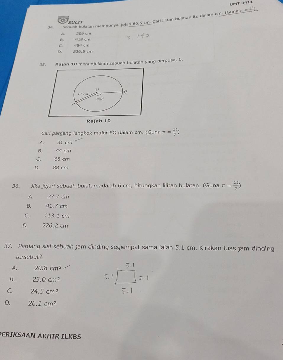 UMT 3411
34.  Sebuah bulatan mempunyai jejari 66.5 cm. Cari Iilitan bulatan itu dalam cm. (Guna
_ π =frac 22)
C SULIT
A. 209 cm
B. 418 cm
C. 484 cm
D. 836.5 cm
35. Rajah 10 menunjukkan sebuah bulatan yang berpusat 0.
Cari panjang lengkok major PQ dalam cm. (Guna π = 22/7 )
A. 31 cm
B. 44 cm
C. 68 cm
D. 88 cm
36. Jika jejari sebuah bulatan adalah 6 cm, hitungkan lilitan bulatan. (Guna π = 22/7 )
A. 37.7 cm
B. 41.7 cm
C. 113.1 cm
D. 226.2 cm
37. Panjang sisi sebuah jam dinding segiempat sama ialah 5.1 cm. Kirakan luas jam dinding
tersebut?
A. 20.8cm^2
B. 23.0cm^2
C. 24.5cm^2
D. 26.1cm^2
PERIKSAAN AKHIR ILKBS