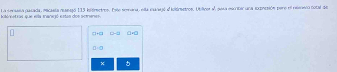 La semana pasada, Micaela manejó 113 kilómetros. Esta semana, ella manejó d kilómetros. Utilizar d, para escribir una expresión para el número total de
kilórnetros que ella manejó estas dos semanas.
□ +□ □ -□ □ * □
□ / □