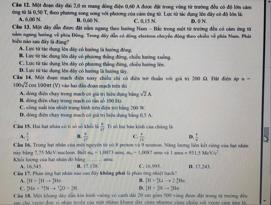 Một đoạn dây dài 2,0 m mang dòng điện 0,60 A được đặt trong vùng từ trường đều có độ lớn cảm
ứng từ là 0,50 T, theo phương song song với phương của cảm ứng từ. Lực từ tác dụng lên dây có độ lớn là:
A. 6,00 N. B. 0,60 N. C. 0,15 N. D. 0 N.
Cầu 13. Một dây dẫn được đặt nằm ngang theo hướng Nam - Bắc trong một từ trường đều có cảm ứng từ
nằm ngang hướng về phía Đông. Trong dây dẫn có dòng electron chuyển động theo chiều về phía Nam. Phát
biểu nào sau đây là đúng?
A. Lực từ tác dụng lên dây có hướng là hướng đông.
B. Lực từ tác dụng lên dây có phương thắng đứng, chiều hướng xuống.
C. Lực từ tác dụng lên dây có phương thẳng đứng, chiều hướng lên.
D. Lực từ tác dụng lên dây có hướng là hướng tây.
Câu 14, Một đoạn mạch điện xoay chiều chỉ có điện trở thuần với giá trị 200 Ω. Đặt điện áp u=
100sqrt(2)cos 100π t (V) vào hai đầu đoạn mạch trên thì
A. dòng điện chạy trong mạch có giá trị hiệu dụng bằng sqrt(2)A.
B. dòng điện chạy trong mạch có tần số 100 Hz.
C. công suất tóa nhiệt trung bình trên điện trở bằng 200 W.
D. dòng điện chạy trong mạch có giá trị hiệu dụng bằng 0,5 A.
Câu 15. Hai hạt nhân có ti số số khối là  8/27 . Ti số hai bán kính của chúng là
B.
A.  2/3 .  8/27 . C.  4/15 . D.  4/9 .
Câu 16. Trong hạt nhân của một nguyên tứ có 8 proton và 9 neutron. Năng lượng liên kết riêng của hạt nhân
này bằng 7,75 McV/nueleon. Biết m_p=1,0073amu,m_n=1,0087 amu và l amu approx 931,5MeV/c^2.
Khối lượng của hạt nhân đó bằng … amu.
A. 16,545. B. 17.138. C. 16.995. D. 17.243.
Câu 17. Phản ứng hạt nhân nào sau đây không phải là phản ứng nhiệt hạch?
A. _1^2H+_1^2Hto _2^4He. B. _1^2H+_3^6Lito 2_2^4He.
C. _2^4He+_7^(14)Nto _8^(17)O+_1^1H. D. _1^1H+_1^3Hto _2^4He.
Câu 18. Một khung dây dẫn kín hình vuông có cạnh dài 20 cm gồm 500 vòng được đặt trong từ trường đều
sao cho vecto đơn vi pháp tuyến của mặt phăng khung dây cùng phương cùng chiều với vectơ cảm ứng từ.