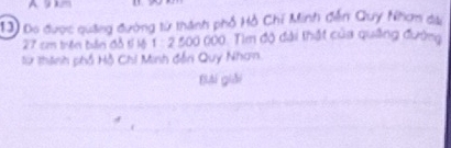 Do được quảng đường từ thành phố Hồ Chí Minh đễn Quy Nhơm da
27 cm trên bản đô tỉ lệ 1 : 2 500 000. Tìm độ đài thất của qung đướng 
lừ thành phố Hồ Chi Minh đến Quy Nhan. 
Bải giải