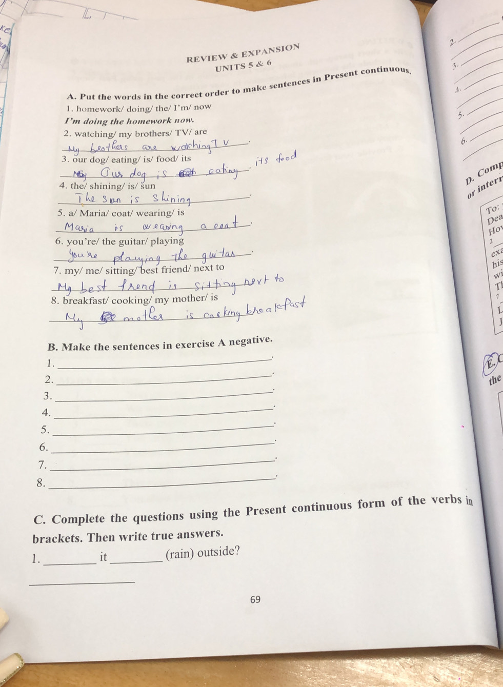 REVIEW & EXPANSION 
_ 
2. 
_ 
_ 
UNITS 5 & 6 
3. 
_ 
_ 
A. Put the words in the correct order to make sentences in Present continuous, 
A. 
1. homework/ doing/ the/ I’m/ now 
5._ 
_ 
I’m doing the homework now. 
2. watching/ my brothers/ TV/ are 
_. 
6._ 
_ 
3. our dog/ eating/ is/ food/ its 
_ 
4. the/ shining/ is/ šun 
D. Comp 
_ 
. 
or inter 
5. a/ Maria/ coat/ wearing/ is 
To: 
_ 
Dea 
Hov 
6. you’re/ the guitar/ playing 
2 
_ 
. 
exa 
7. my/ me/ sitting/ best friend/ next to 
his 
_ 
wi 
T 
8. breakfast/ cooking/ my mother/ is 
1 
_ 
L 
B. Make the sentences in exercise A negative. 
1. 
_. 
E 
_. 
2. the 
_. 
3. 
4. 
_ 
_. 
5. 
6. 
_ 
7. 
_ 
_. 
8. 
C. Complete the questions using the Present continuous form of the verbs in 
brackets. Then write true answers. 
1._ 
it_ 
(rain) outside? 
_ 
69