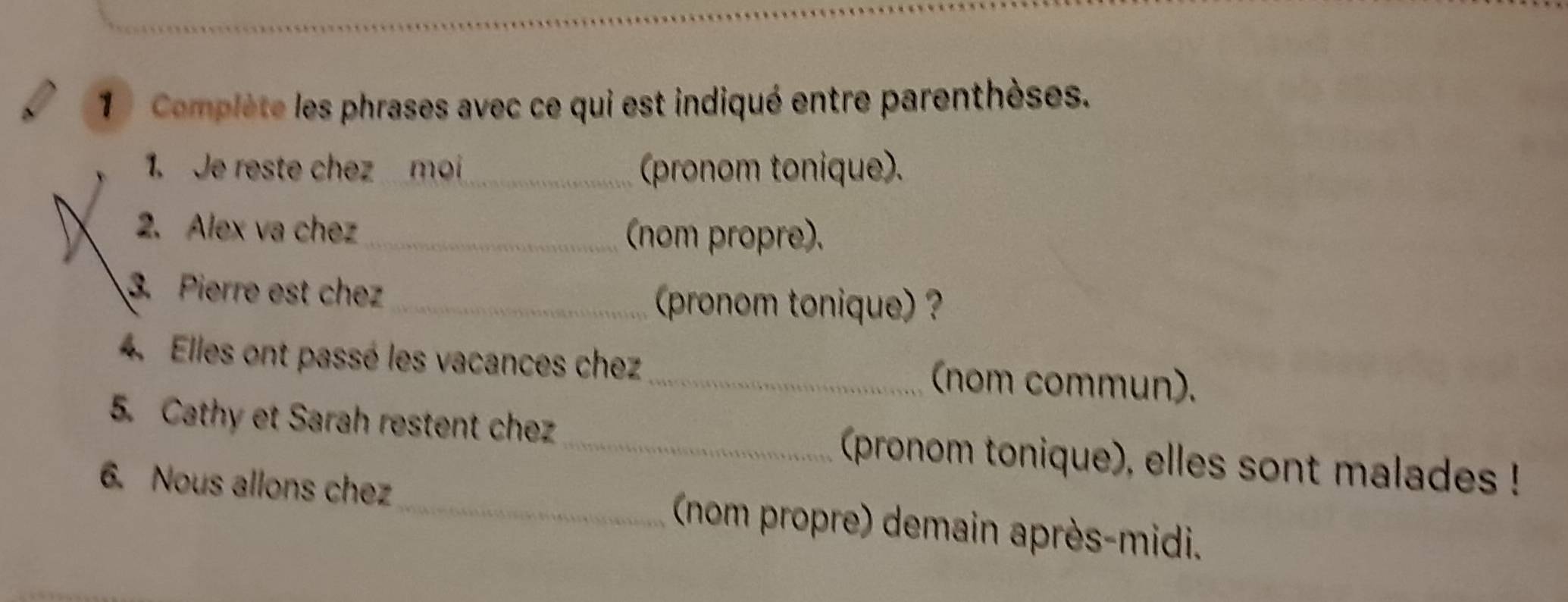 1 ) Complète les phrases avec ce qui est indiqué entre parenthèses. 
1. Je reste chez moi_ (pronom tonique). 
2. Alex va chez_ (nom propre). 
3. Pierre est chez_ 
(pronom tonique) ? 
4. Elles ont passé les vacances chez_ (nom commun). 
5. Cathy et Sarah restent chez_ (pronom tonique), elles sont malades ! 
6. Nous allons chez_ (nom propre) demain après-midi.