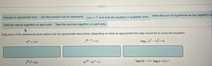 Change to exponential form. Use the product rule for exponents. Let u=e^x and write the equation in quadratic form.  Write the sum of logarithms as the logarithm c
Take the natural logarithm on each side. Take the common logarithm on each side.
Drag each of the statements given above into the appropriate area below, depending on what an appropriate first step would be to solve the equation.
e^(9x-1)=13
log _2(x^2-12)=9
9e^(2x)-6e^x=0
log (9x-1)+log (x+2)=1