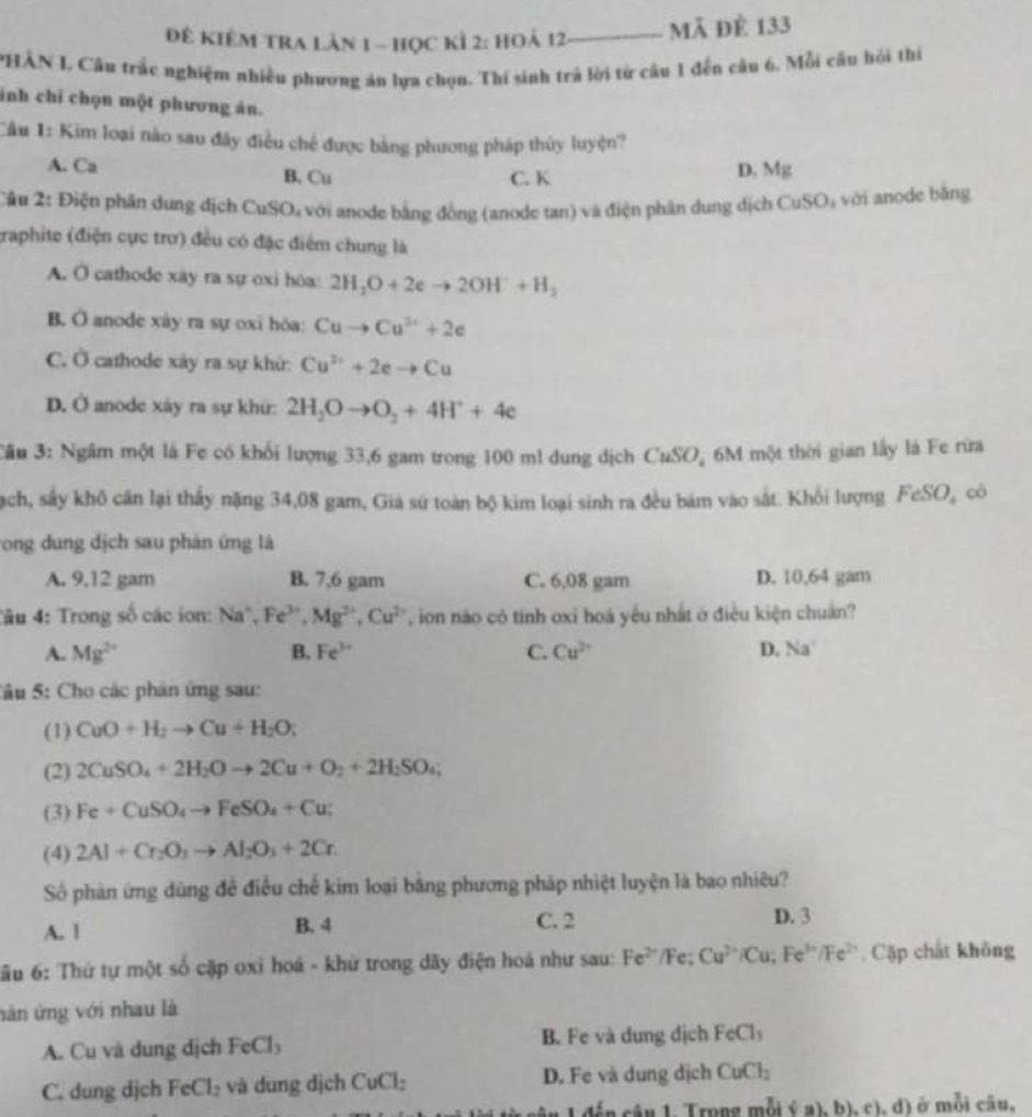 Đê kiêm tra lân 1 - học kỉ 2: hoả 12 Mã đề 133
PHÂN I. Câu trắc nghiệm nhiều phương án lựa chọn. Thí sinh trả lời từ câu 1 đến câu 6. Mỗi cầu hỏi thí
inh chỉ chọn một phương án.
Cầu 1: Kim loại nào sau đây điều chế được bằng phương pháp thủy luyện?
A. Ca B. Cu C. K D. Mg
Câu 2: Điện phần dung địch CuSO, với anode bằng đồng (anode tan) và điện phân dung dịch C _1SO_1 với anode bǎng
traphite (điện cực trơ) đều có đặc điểm chung là
A. O cathode xay ra sự oxi hóa: 2H_3O+2eto 2OH^-+H_3
B. Ở anode xây ra sự oxi hóa: Cuto Cu^(2+)+2e
C. Ở cathode xảy ra sự khứ: Cu^(2+)+2eto Cu
D. Ở anode xây ra sự khứ: 2H_2Oto O_2+4H^++4e
Câu 3: Ngầm một là Fe có khổi lượng 33,6 gam trong 100 ml dung địch CuSO, 6M một thời gian lấy là Fe rừa
Nạch, sây khô căn lại thấy nặng 34,08 gam, Già sứ toàn bộ kim loại sinh ra đều bám vào sắt. Khối lượng FeSO_4 cò
ong dung dịch sau phản ứng là
A. 9.12 gam B. 7,6 gam C. 6,08 gam D. 10,64 gam
Tâu 4: Trong số các ion: Na^+,Fe^(3+),Mg^(2+),Cu^(2+) ion nào có tính oxi hoá yêu nhất ở điều kiện chuân?
A. Mg^(2+) B. Fe^(3+) C. Cu^(2+) D. Na°
Sâu 5: Cho các phân ứng sau:
(1) CuO+H_2to Cu+H_2O;
(2) 2CuSO_4+2H_2Oto 2Cu+O_2+2H_2SO_4;
(3) Fe+CuSO_4to FeSO_4+Cu;
(4) 2Al+Cr_2O_3to Al_2O_3+2Cr.
Số phàn ứng dùng đề điều chế kim loại bằng phương pháp nhiệt luyện là bao nhiêu?
A. 1 B. 4 C. 2 D. 3
Tâu 6: Thứ tự một số cặp oxi hoá - khử trong dãy điện hoá như sau: Fe^(2+) 1 Fe; Cu^(2+)/Cu;Fe^(3+)/Fe^(2+). Cập chất không
năn ứng với nhau là
A. Cu và dung dịch FeCl₃ B. Fe và dung dịch FeCl_3
C. dung dịch FeCl_2 và dung dịch CuCl_2 D. Fe và dung dịch CuCl_2
1 đến câu 1 Trong m moi a),b),c ,d) ở mỗi câu,