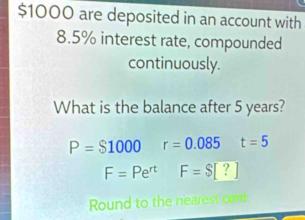 $1000 are deposited in an account with
8.5% interest rate, compounded
continuously.
What is the balance after 5 years?
P=$1000 r=0.085 t=5
F=Pe^(rt) F=$[?]
Round to the nearest cet