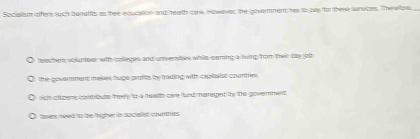 Socialism offers such benefits as free education and health care. However the government hes to pay for these senvces. Therefore,
teachers volunteer with colleges and unversties while earning a living rom their day job
the government makes huge profts by trading with capitalist countries .
rich citizers contribute freely to a health care fund managed by the government.
taxes need to be higher in socielist counttres .