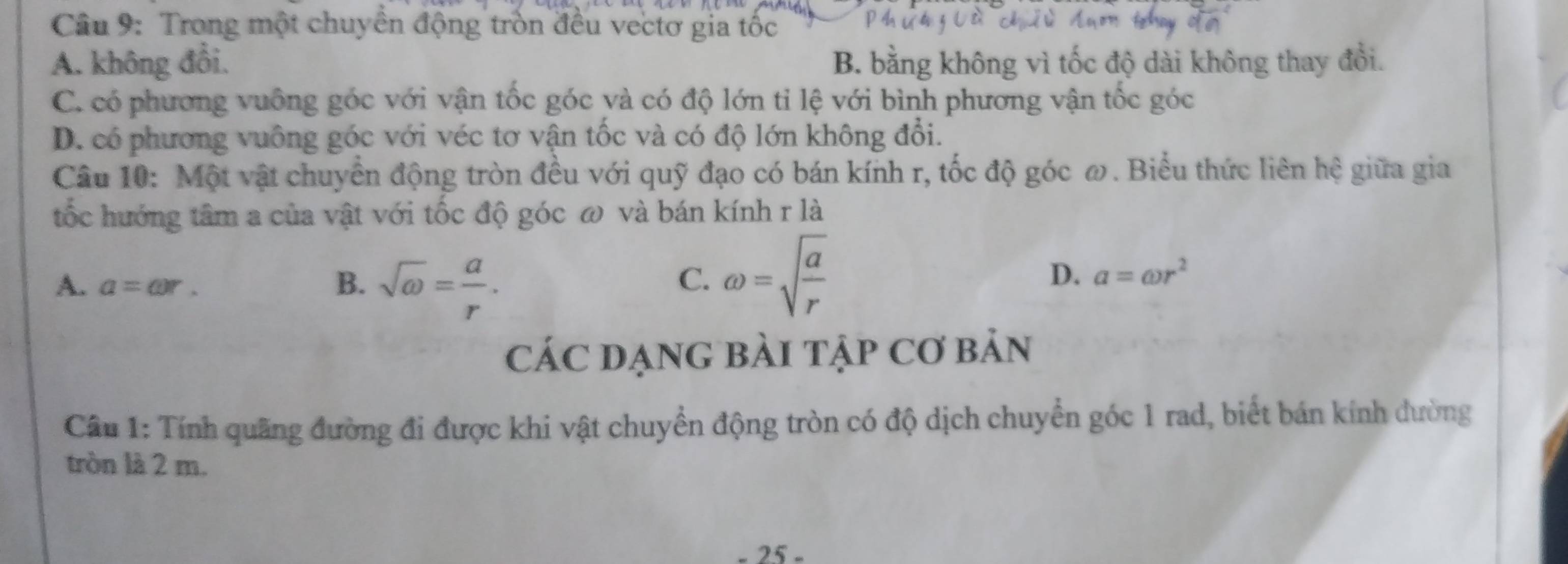 Trong một chuyển động tròn đều vectơ gia tốc
A. không đổi. B. bằng không vì tốc độ dài không thay đổi.
C. có phương vuông góc với vận tốc góc và có độ lớn tỉ lệ với bình phương vận tốc góc
D. có phương vuông góc với véc tơ vận tốc và có độ lớn không đổi.
Câu 10: Một vật chuyển động tròn đều với quỹ đạo có bán kính r, tốc độ góc ω. Biểu thức liên hệ giữa gia
tốc hướng tâm a của vật với tốc độ góc ω và bán kính r là
A. a=omega r. B. sqrt(omega )= a/r .
D.
C. omega =sqrt(frac a)r a=omega r^2
CáC DẠnG bàI tập Cơ bản
Câu 1: Tính quãng đường đi được khi vật chuyển động tròn có độ dịch chuyển góc 1 rad, biết bán kính dường
tròn là 2 m.
- 25 -