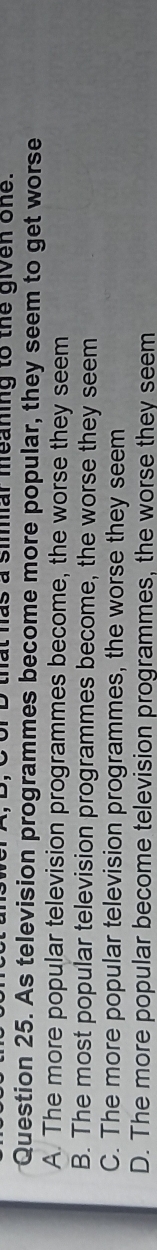 of D that has a simar meaning to the given one.
Question 25. As television programmes become more popular, they seem to get worse
A. The more popular television programmes become, the worse they seem
B. The most popular television programmes become, the worse they seem
C. The more popular television programmes, the worse they seem
D. The more popular become television programmes, the worse they seem