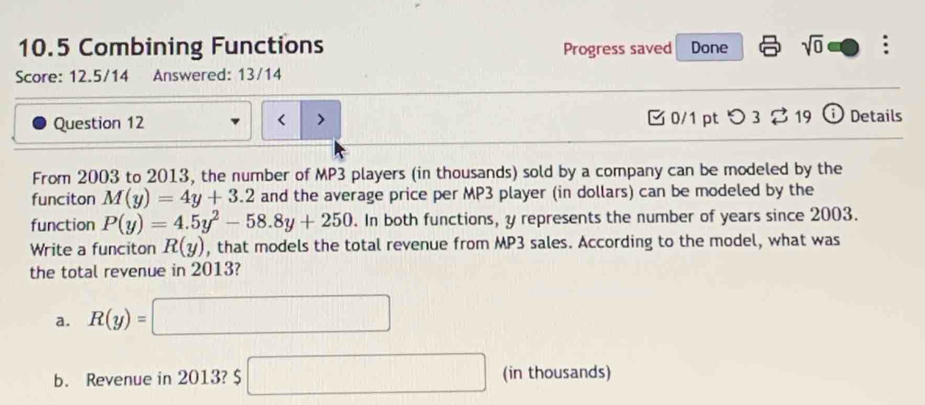 10.5 Combining Functions Progress saved Done sqrt(0) : 
Score: 12.5/14 Answered: 13/14 
Question 12 2003 to 2013, the number of MP3 players (in thousands) sold by a company can be modeled by the 
funciton M(y)=4y+3.2 and the average price per MP3 player (in dollars) can be modeled by the 
function P(y)=4.5y^2-58.8y+250. In both functions, y represents the number of years since 2003. 
Write a funciton R(y) , that models the total revenue from MP3 sales. According to the model, what was 
the total revenue in 2013? 
a. R(y)=□
b. Revenue in 2013? □ (in thousands)