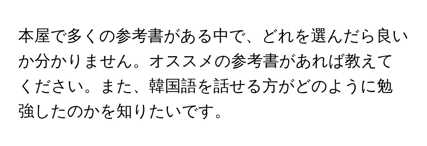 本屋で多くの参考書がある中で、どれを選んだら良いか分かりません。オススメの参考書があれば教えてください。また、韓国語を話せる方がどのように勉強したのかを知りたいです。