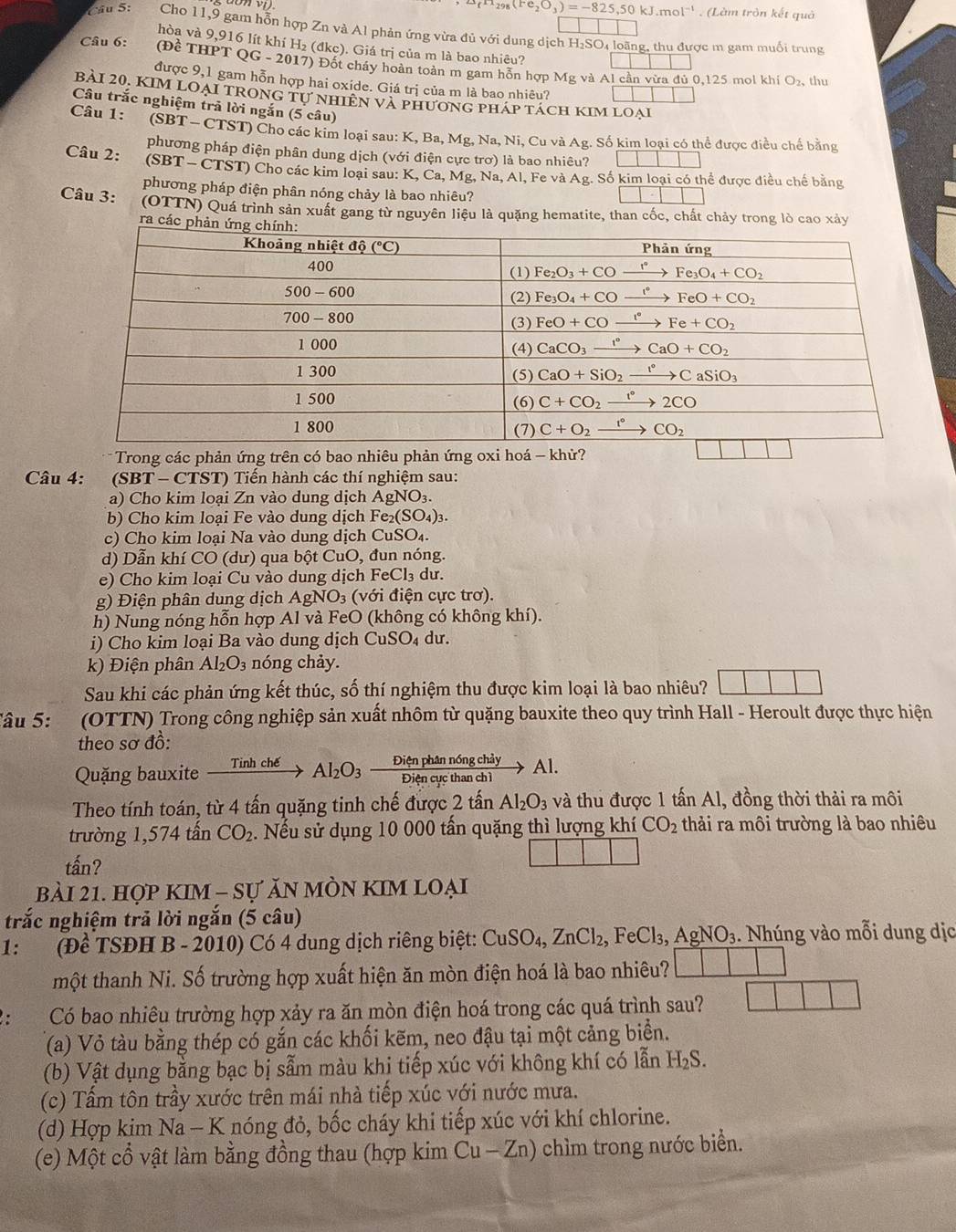 1_8(Fe_2O_3)=-825,50kJ.mol^(-1) (Làm tròn kết quả
Câu 5: Cho 11,9 gam hỗn hợp Zn và Al phản ứng vừa đủ với dung dịch H₂SO₄ loãng, thu được m gam muổi trung
hòa và 9,916 lít khí H l_2(dkc) :). Giá trị của m là bao nhiêu?
Câu 6: (Đề THPT QG - 2017) Đốt cháy hoàn toàn m gam hỗn hợp
Mg và Al cần vừa đủ 0,125 mol khí O_2 , thu
được 9,1 gam hỗn hợp hai oxíde. Giá trị của m là bao nhiêu?
bài 20. kim loại trong tự nhiên và phương ph APT ách KIM LOại
Câu trắc nghiệm trã lời ngắn (5 câu)
Câu 1: (SBT - CTST) Cho các kim loại sau: K, Ba, Mg, Na, Ni, Cu và Ag. Số kim loại có thể được điều chế bằng
phương pháp điện phân dung dịch (với điện cực trơ) là bao nhiêu? □
Câu 2: (SBT - CTST) Cho các kim loại sau: K. Ca,Mg,Na,Al,FevaAg. g. Số kim loại có thể được điều chế bằng
phương pháp điện phân nóng chảy là bao nhiêu?
|||
Câu 3: (OTTN) Quá trình sản xuất gang từ nguyên liệu là quặng hematite, than cốc, chất chảy trong lò cao xảy
ra các p
Câu 4:  (SBT - CTST) Tiển hành các thí nghiệm sau:
a) Cho kim loại Zn vào dung dịch AgNO_3.
b) Cho kim loại Fe vào dung dịch B Fe_2(SO_4)_3.
c) Cho kim loại Na vào dung dịch CuS O_4
d) Dẫn khí CO (dư) qua bột CuO, đun nóng.
e) Cho kim loại Cu vào dung dịch FeCl_3d.
g) Điện phân dung dịch AgNO_3 (với điện cực trơ).
h) Nung nóng hỗn hợp Al và FeO (không có không khí).
i) Cho kim loại Ba vào dung dịch ( CuSO_4 dư
k) Điện phân Al_2O_3 nóng chảy.
Sau khi các phản ứng kết thúc, số thí nghiệm thu được kim loại là bao nhiêu?
âu 5: (OTTN) Trong công nghiệp sản xuất nhôm từ quặng bauxite theo quy trình Hall - Heroult được thực hiện
theo sơ đồ:
Quặng bauxite xrightarrow TinhcheAl_2O_3 Dienphannongchiy/Diencucthanch1 to Al.
Theo tính toán, từ 4 tấn quặng tinh chế được 2 tấn Al_2O_3 và thu được 1 tấn Al, đồng thời thải ra môi
trường 1,574 tấn CO_2. Nếu sử dụng 10 000 tấn quặng thì lượng khí CO_2 thải ra môi trường là bao nhiêu
tấn?
bài 21. hợp kIM - Sự ăn mòn kIm loại
trắc nghiệm trả lời ngắn (5 câu)
1: (Đề TSĐH B - 2010) Có 4 dung dịch riêng biệt: CuSO_4,ZnCl_2,FeCl_3,AgNO_3.. Nhúng vào mỗi dung dịc
một thanh Ni. Số trường hợp xuất hiện ăn mòn điện hoá là bao nhiêu? ||
Có bao nhiêu trường hợp xảy ra ăn mòn điện hoá trong các quá trình sau? | |
(a) Vỏ tàu bằng thép có gắn các khối kẽm, neo đậu tại một cảng biển.
(b) Vật dụng bằng bạc bị sẫm màu khi tiếp xúc với không khí có lẫn H_2S.
(c) Tấm tôn trầy xước trên mái nhà tiếp xúc với nước mưa.
(d) Hợp kim Na - K nóng đỏ, bốc cháy khi tiếp xúc với khí chlorine.
(e) Một cổ vật làm bằng đồng thau (hợp kim Cu - Zn) chìm trong nước biển.