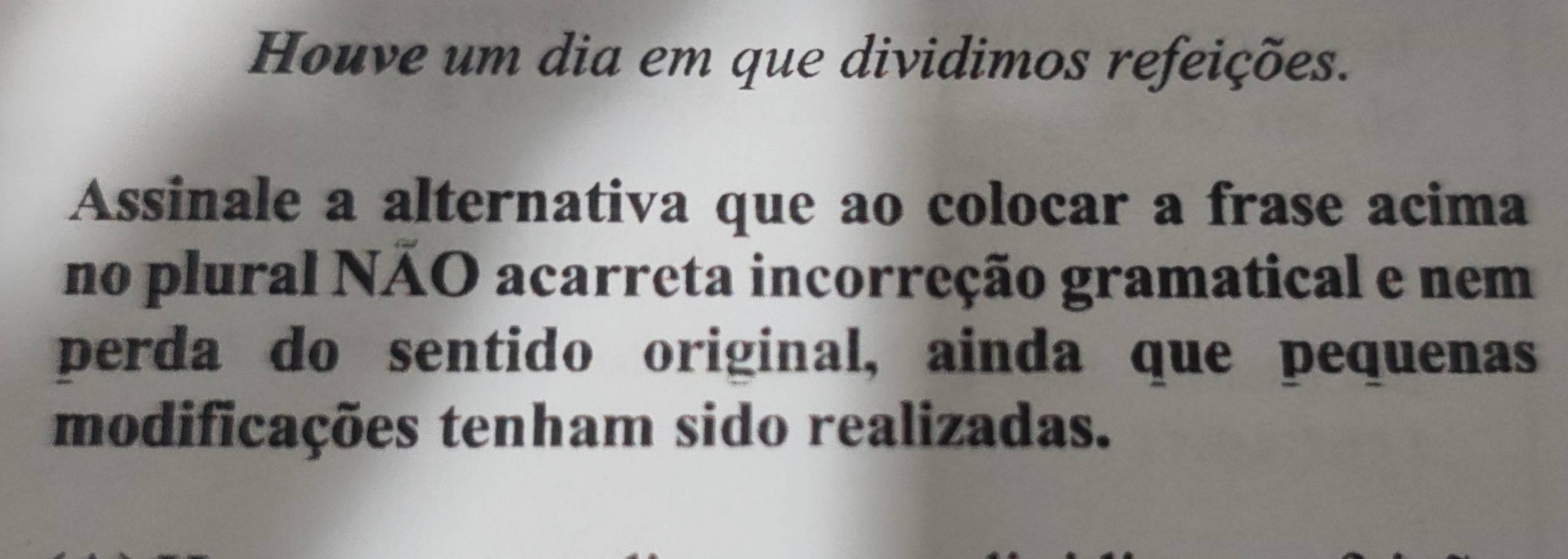 Houve um dia em que dividimos refeições. 
Assinale a alternativa que ao colocar a frase acima 
no plural NÃO acarreta incorreção gramatical e nem 
perda do sentido original, ainda que pequenas 
modificações tenham sido realizadas.