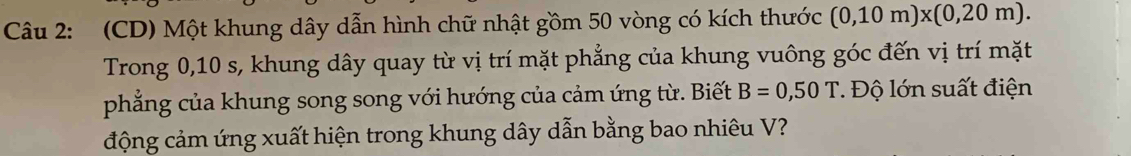 (CD) Một khung dây dẫn hình chữ nhật gồm 50 vòng có kích thước (0,10m)* (0,20m). 
Trong 0,10 s, khung dây quay từ vị trí mặt phẳng của khung vuông góc đến vị trí mặt 
phẳng của khung song song với hướng của cảm ứng từ. Biết B=0,50T. Độ lớn suất điện 
động cảm ứng xuất hiện trong khung dây dẫn bằng bao nhiêu V?