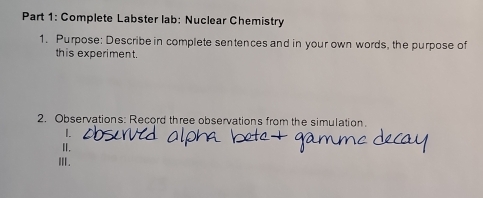 Complete Labster lab: Nuclear Chemistry 
1. Purpose: Describe in complete sentences and in your own words, the purpose of 
this experiment. 
2. Observations: Record three observations from the simulation 
I. 
Ⅱ. 
ⅢII.