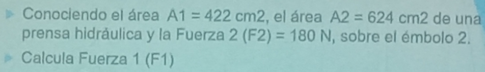 Conociendo el área A1=422cm2 , el área A2=624cm2 de una 
prensa hidráulica y la Fuerza 2(F2)=180N , sobre el émbolo 2. 
Calcula Fuerza 1 (F1)