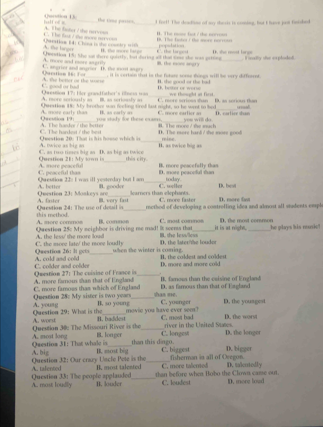 half of it. _the time passes._ I feel! The deadline of my thesis is coming, but I have just finished
A. The faster / the nervous
H. The more fast / the nervous
C. The fast / the more nervous
D. The faster / the more nervous
Question 14: China is the country with population
A. the larger B. the more large_ C. the largest D. the most large
Question 15: She sat there quietly, but during all that time she was getting_  Finally she exploded.
A. more and more angrily B. the more angry
C. angrier and angrier D. the most angry
Question 16: For _, it is certain that in the future some things will be very different.
A. the better or the worse B. the good or the bad
C. good or bad D. better or worse
Question 17: Her grandfather's illness was _we thought at first.
A. more seriously as B. as seriously as C. more serious than D. as serious than
_
Question 18: My brother was feeling tired last night, so he went to bed usual .
A. more early than B. as early as C. more earlier as D. earlier than
Question 19: _you study for these exams._ you will do.
A. The harder / the better B. The more / the much
C. The hardest / the best D. The more hard / the more good
_
Question 20: That is his house which is mine.
A. twice as big as B. as twice big as
C. as two times big as D. as big as twice
Question 21: My town is _this city.
A. more peaceful B. more peacefully than
C. peaceful than D. more peaceful than
Question 22: I was ill yesterday but I am_ today.
A. better B. gooder C. weller D. best
_
Question 23: Monkeys are learners than elephants.
A. faster B. very fast C. more faster D. more fast
Question 24: The use of detail is _ method of developing a controlling idea and almost all students emple
this method.
A. more common B. common C. most common D. the most common
Question 25: My neighbor is driving me mad! It seems that_ it is at night, _he plays his music!
A. the less/ the more loud B. the less/less
C. the more late/ the more loudly D. the later/the louder
Question 26: It gets_ when the winter is coming.
A. cold and cold B. the coldest and coldest
C. colder and colder D. more and more cold
Question 27: The cuisine of France is_
A. more famous than that of England B. famous than the cuisine of England
C. more famous than which of England D. as famous than that of England
Question 28: My sister is two years_ than me.
A. young B. so young C. younger D. the youngest
Question 29: What is the_ movie you have ever seen?
A. worst B. baddest C. most bad D. the worst
Question 30: The Missouri River is the_ river in the United States.
A. most long B. longer
C. longest D. the longer
Question 31: That whale is_ than this dingo.
A. big B. most big C. biggest D. bigger
Question 32: Our crazy Uncle Pete is the _fisherman in all of Oregon.
A. talented B. most talented C. more talented D. talentedly
Question 33: The people applauded_ than before when Bobo the Clown came out.
A. most loudly B. louder C. loudest D. more loud