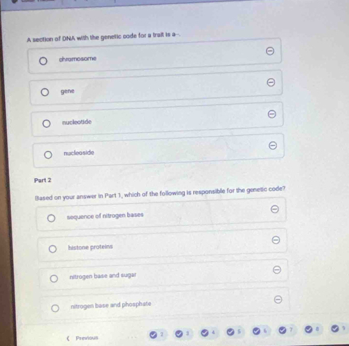 A section of DNA with the genetic code for a trail is a--
chromosome
gene
nucleotide
nucleoside
Part 2
Based on your answer in Part 1, which of the following is responsible for the genetic code?
sequence of nitrogen bases
histone proteins
nitrogen base and sugar
nitrogen base and phosphate
( Previous