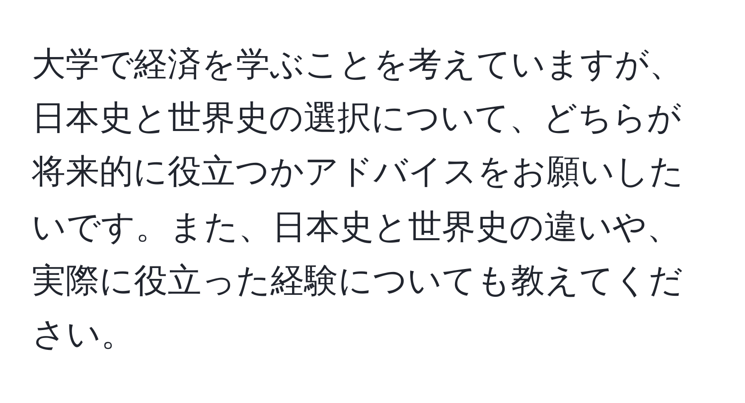 大学で経済を学ぶことを考えていますが、日本史と世界史の選択について、どちらが将来的に役立つかアドバイスをお願いしたいです。また、日本史と世界史の違いや、実際に役立った経験についても教えてください。