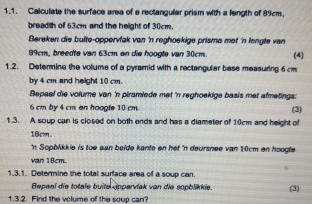 Calculate the surface area of a rectangular prism with a length of 89cm, 
breadth of 63cm and the height of 30cm. 
Bereken die buite-oppervfak van 'n reghoekige prisma met 'n lengte van
89cm, breedte van 63cm en die hoogte van 30cm. (4) 
1.2. Detemine the volume of a pyramid with a rectangular base measuring 6 cm
by 4 cm and height 10 cm. 
Bepaal die volume van 'n plramiede met 'n reghoekige basis met afmetings:
6 cm by 4 cm en hoogte 10 cm. (3) 
1.3. A soup can is closed on both ends and has a diameter of 10cm and height of
18cm. 
'n Sopblikkie is toe aan belde kante en het 'n deursnee van 10cm en hoogte 
van 18cm. 
1.3.1. Determine the total surface area of a soup can. 
Bepaal die totale buite appervlak van die sopblikkie. (3) 
1.3.2. Find the volume of the soup can?