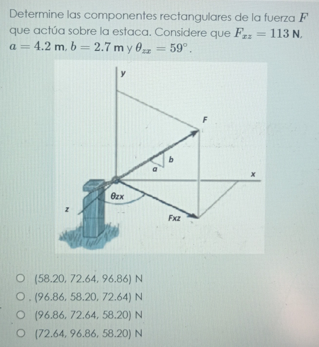 Determine las componentes rectangulares de la fuerza F
que actúa sobre la estaca. Considere que F_xz=113N,
a=4.2m, b=2.7m y θ _zx=59°.
y
F
b
a
x
θzx
z
Fxz
(58.20,72.64,96.86)N
、 (96.86,58.20,72.64)N
(96.86,72.64,58.20)N
(72.64,96.86,58.20)N