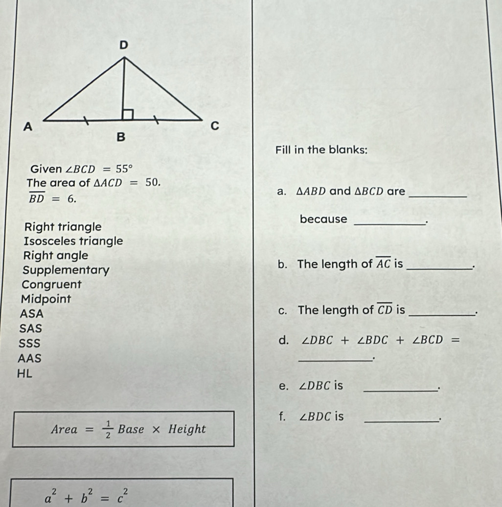 Fill in the blanks: 
Given ∠ BCD=55°
The area of △ ACD=50.
overline BD=6. 
a. △ ABD and △ BCD are_ 
because_ 
Right triangle 
. 
Isosceles triangle 
Right angle 
Supplementary 
b. The length of overline AC is_ 
. 
Congruent 
Midpoint 
ASA c. The length of overline CD is_ 
. 
SAS 
SSS 
d. ∠ DBC+∠ BDC+∠ BCD=
AAS _. 
HL 
e. ∠ DBC is_ 
. 
f. ∠ BDC is_ 
. 
Area = 1/2  Base × Height
a^2+b^2=c^2