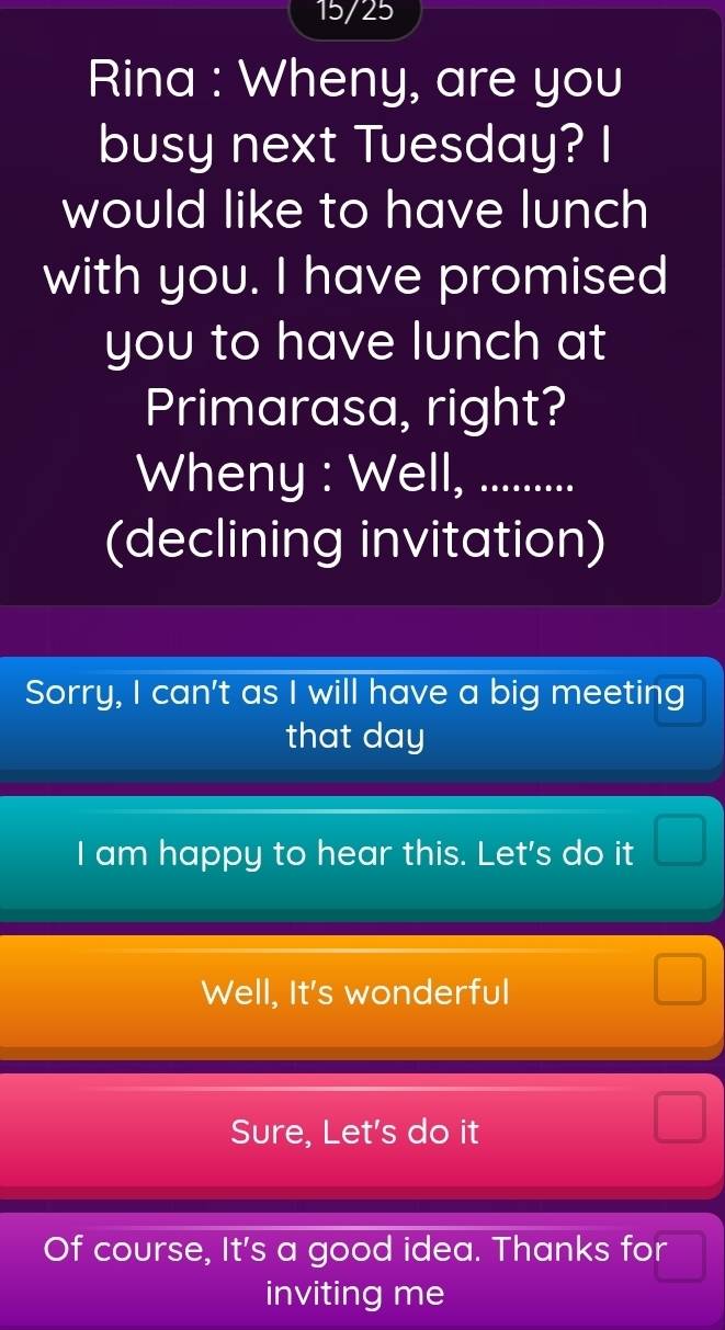 15/25
Rina : Wheny, are you
busy next Tuesday? I
would like to have lunch
with you. I have promised
you to have lunch at
Primarasa, right?
Wheny : Well, ..........
(declining invitation)
Sorry, I can't as I will have a big meeting
that day
I am happy to hear this. Let's do it
Well, It's wonderful
Sure, Let's do it
Of course, It's a good idea. Thanks for
inviting me