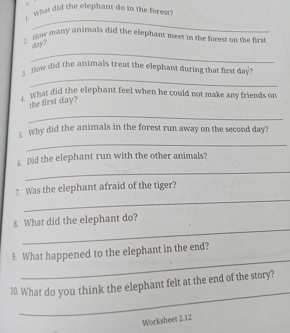 What did the elephant do in the forest? 
_ 
2. How many animals did the elephant meet in the forest on the first 
_
day? 
_ 
3. How did the animals treat the elephant during that first day? 
4. What did the elephant feel when he could not make any friends on 
the first day? 
_ 
5. Why did the animals in the forest run away on the second day? 
_ 
6. Did the elephant run with the other animals? 
_ 
_ 
7. Was the elephant afraid of the tiger? 
_ 
8. What did the elephant do? 
_ 
9. What happened to the elephant in the end? 
_ 
10. What do you think the elephant felt at the end of the story? 
Worksheet 2.12