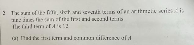 The sum of the fifth, sixth and seventh terms of an arithmetic series A is 
nine times the sum of the first and second terms. 
The third term of A is 12
(a) Find the first term and common difference of A