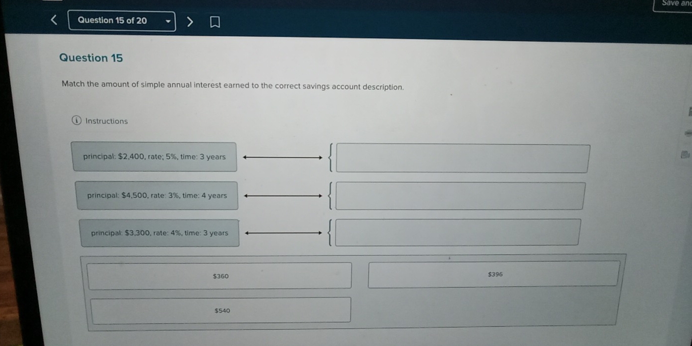 Save an
Question 15 of 20
Question 15
Match the amount of simple annual interest earned to the correct savings account description.
Instructions
principal: $2,400, rate; 5%, time: 3 years
principal: $4,500, rate: 3%, time: 4 years
principal: $3,300, rate: 4%, time: 3 years
$360 $396
$540