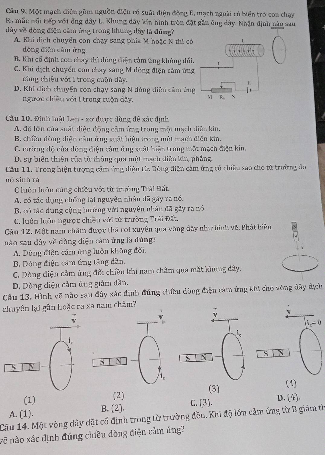 Một mạch điện gồm nguồn điện có suất điện động E, mạch ngoài có biến trở con chạy
R mắc nối tiếp với ống dây L. Khung dây kín hình tròn đặt gần ống dây. Nhận định nào sau
đây về dòng điện cảm ứng trong khung dây là đúng?
A. Khi dịch chuyển con chạy sang phía M hoặc N thì có
dòng điện cảm ứng.
B. Khi cố định con chạy thì dòng điện cảm ứng không đối.
C. Khi dịch chuyển con chạy sang M dòng điện cảm ứng
cùng chiều với I trong cuộn dây.
D. Khi dịch chuyển con chạy sang N dòng điện cảm ứng
ngược chiều với I trong cuộn dây.
Câu 10. Định luật Len - xơ được dùng để xác định
A. độ lớn của suất điện động cảm ứng trong một mạch điện kín.
B. chiều dòng điện cảm ứng xuất hiện trong một mạch điện kín.
C. cường độ của dòng điện cảm ứng xuất hiện trong một mạch điện kín.
D. sự biến thiên của từ thông qua một mạch điện kín, phẳng.
Câu 11. Trong hiện tượng cảm ứng điện từ. Dòng điện cảm ứng có chiều sao cho từ trường do
nó sinh ra
C luôn luôn cùng chiều với từ trường Trái Đất.
A. có tác dụng chống lại nguyên nhân đã gây ra nó.
B. có tác dụng cộng hưởng với nguyên nhân đã gây ra nó.
C. luôn luôn ngược chiều với từ trường Trái Đất.
Câu 12. Một nam châm được thả rơi xuyên qua vòng dây như hình vẽ. Phát biều
nào sau đây về dòng điện cảm ứng là đúng?
A. Dòng điện cảm ứng luôn không đổi.
B. Dòng điện cảm ứng tăng dần.
C. Dòng điện cảm ứng đổi chiều khi nam châm qua mặt khung dây.
D. Dòng điện cảm ứng giảm dần.
Câu 13. Hình vẽ nào sau đây xác định đúng chiều dòng điện cảm ứng khi cho vòng dây dịch
chuyển lại gần hoặc ra xa nam châm?
v
i_c=0
S N
(3)
(4)
(1) (2) D. (4).
A. (1).
B. (2).
C. (3).
Câu 14. Một vòng dây đặt cố định trong từ trường đều. Khi độ lớn cảm ứng từ B giảm th
vẽ nào xác định đúng chiều dòng điện cảm ứng?