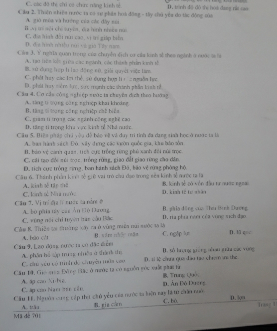 C. các đô thị chỉ có chức năng kinh tế D. trinh đô đô thị hoá đang rất cao
Câu 2, Thiên nhiên nước ta có sự phân hoá đồng - tây chủ yếu đo tác động của
A. gió mùa và hướng của các đây núi
B .vị trí nội chỉ tuyên, địa hình nhiều núi
C. địa hình đồi núi cao, vị trí giáp biển.
D. địa hình nhiều núi và gió Tây nam
Câu 3. Y nghĩa quan trọng của chuyển dịch cơ cầu kinh tế theo ngành ở nước ta là
A. tạo liên kết giữa các ngành, các thành phần kinh tế.
B. sử dụng hợp li lao động nữ, giải quyết việc lám.
C. phát huy các lợi thể, sử dụng hợp lí các nguồn lực.
D. phát huy tiêm lực, sức mạnh các thành phần kinh tế,
Câu 4. Cơ cầu công nghiệp nước ta chuyển dịch theo hướng
A. tăng ti trọng công nghiệp khai khoáng.
B. tăng tỉ trọng công nghiệp chế biến.
C. giám tí trọng các ngánh công nghệ cao.
D. tăng tí trọng khu vực kinh tế Nhà nước.
Câu 5. Biện pháp chú yểu đễ bảo vệ và duy trì tính đa dạng sinh học ở nước ta là
A. ban hành sách Đỏ. xây dựng các vườn quốc gia, khu bảo tồn.
B. báo vệ canh quan, tích cực trồng rừng phủ xanh đổi núi trọc.
C. cải tạo đồi núi trọc. trồng rừng, giao đất giao rừng cho dân.
D. tích cực trồng rừng, ban hành sách Đô, bảo vệ rừng phòng hộ.
Câu 6. Thành phần kinh tế giữ vai trò chủ đạo trong nễn kinh tế nước ta là
A. kinh tế tập thể. B. kinh tế có vồn đầu tư nước ngoài
C. kinh tế Nhà nước D. kinh tể tư nhân
Câu 7. Vị trí địa lí nước ta nằm ở
A. bờ phía tây của Ân Độ Dương B. phía đông của Thái Bình Dương
C. vùng nội chí tuyên bán cầu Bắc D. ria phía nam của vùng xích đạo
Câu 8. Thiên tai thường xây ra ở vùng miền núi nước ta là
A. bāo cát B. xâm nhập mận C. ngập lụt D. lũ qué
Câu 9. Lao động nước ta có đặc điểm
A. phân bố tập trung nhiều ở thành thị B. số lượng giống nhau giữa các vùng
C. chủ yêu có trình độ chuyên môn cao. D. tỉ lệ chưa qua đào tạo chiếm ưu thẻ
Câu 10. Gió mùa Đông Bặc ở nước ta có nguồn gốc xuất phát từ
A. áp cao Xi-bia D. Ân Độ Dương B. Trung Quốc
C. áp cao Nam bán cầu.
Câu 11. Nguồn cung cập thịt chủ yếu của nước ta hiện nay là từ chân nuôi D. lợn
A. trâu B. gia cảm C. bò.
Trang 1
Mã đề 701