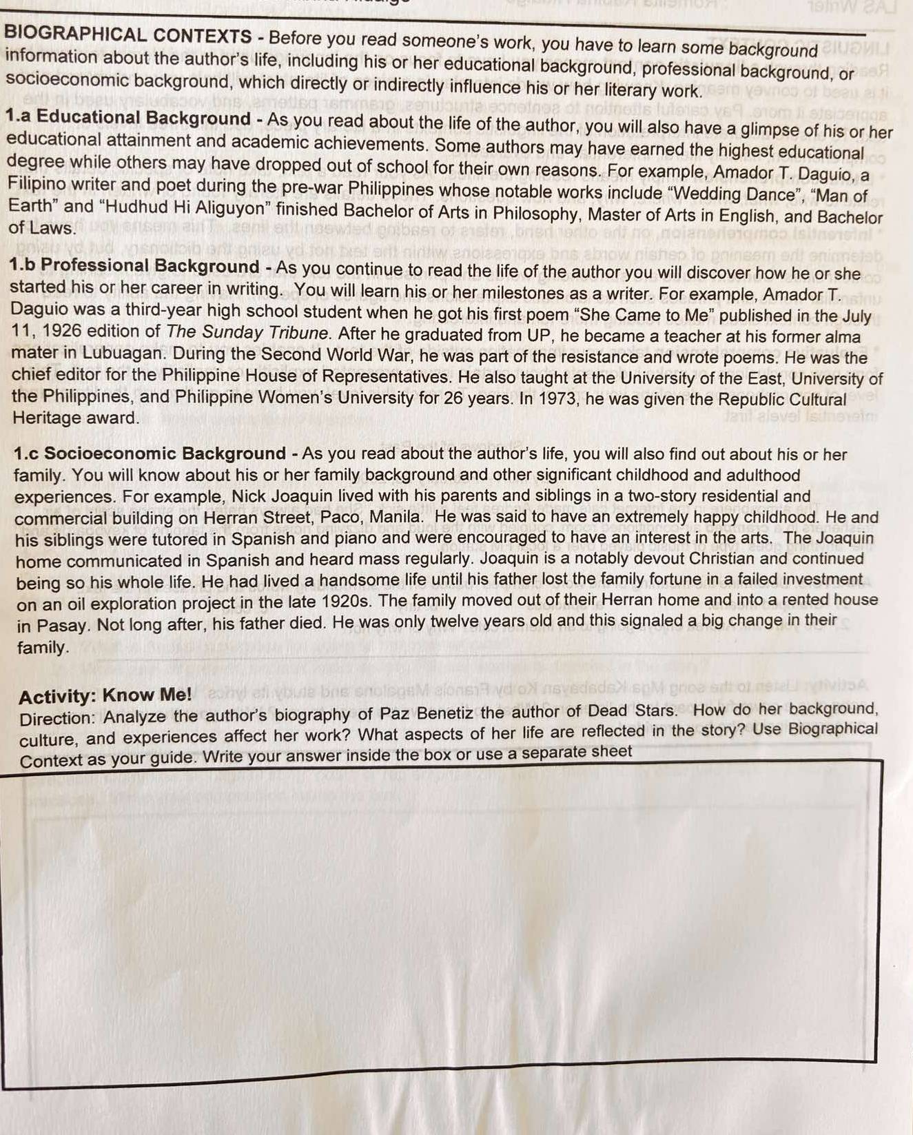 BIOGRAPHICAL CONTEXTS - Before you read someone's work, you have to learn some background
information about the author's life, including his or her educational background, professional background, or
socioeconomic background, which directly or indirectly influence his or her literary work.
1.a Educational Background - As you read about the life of the author, you will also have a glimpse of his or her
educational attainment and academic achievements. Some authors may have earned the highest educational
degree while others may have dropped out of school for their own reasons. For example, Amador T. Daguio, a
Filipino writer and poet during the pre-war Philippines whose notable works include “Wedding Dance”, “Man of
Earth” and “Hudhud Hi Aliguyon” finished Bachelor of Arts in Philosophy, Master of Arts in English, and Bachelor
of Laws.
1.b Professional Background - As you continue to read the life of the author you will discover how he or she
started his or her career in writing. You will learn his or her milestones as a writer. For example, Amador T.
Daguio was a third-year high school student when he got his first poem “She Came to Me” published in the July
11, 1926 edition of The Sunday Tribune. After he graduated from UP, he became a teacher at his former alma
mater in Lubuagan. During the Second World War, he was part of the resistance and wrote poems. He was the
chief editor for the Philippine House of Representatives. He also taught at the University of the East, University of
the Philippines, and Philippine Women's University for 26 years. In 1973, he was given the Republic Cultural
Heritage award.
1.c Socioeconomic Background - As you read about the author's life, you will also find out about his or her
family. You will know about his or her family background and other significant childhood and adulthood
experiences. For example, Nick Joaquin lived with his parents and siblings in a two-story residential and
commercial building on Herran Street, Paco, Manila. He was said to have an extremely happy childhood. He and
his siblings were tutored in Spanish and piano and were encouraged to have an interest in the arts. The Joaquin
home communicated in Spanish and heard mass regularly. Joaquin is a notably devout Christian and continued
being so his whole life. He had lived a handsome life until his father lost the family fortune in a failed investment
on an oil exploration project in the late 1920s. The family moved out of their Herran home and into a rented house
in Pasay. Not long after, his father died. He was only twelve years old and this signaled a big change in their
family.
Activity: Know Me!
Direction: Analyze the author's biography of Paz Benetiz the author of Dead Stars. How do her background,
culture, and experiences affect her work? What aspects of her life are reflected in the story? Use Biographical
Context as your guide. Write your answer inside the box or use a separate sheet