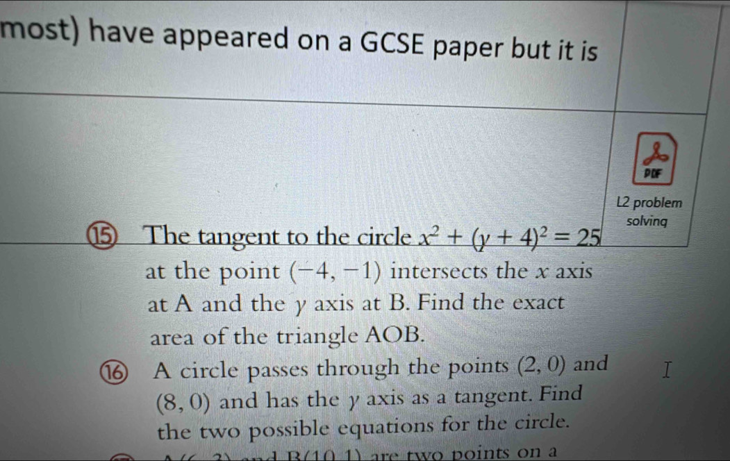 most) have appeared on a GCSE paper but it is 
PDF 
L2 problem 
⑮ The tangent to the circle x^2+(y+4)^2=25 solving 
at the point (-4,-1) intersects the x axis 
at A and the y axis at B. Find the exact 
area of the triangle AOB. 
⑯ A circle passes through the points (2,0) and
(8,0) and has the y axis as a tangent. Find 
the two possible equations for the circle. 
n 1 are two points on a